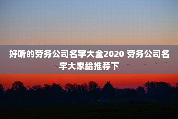 好听的劳务公司名字大全2020 劳务公司名字大家给推荐下