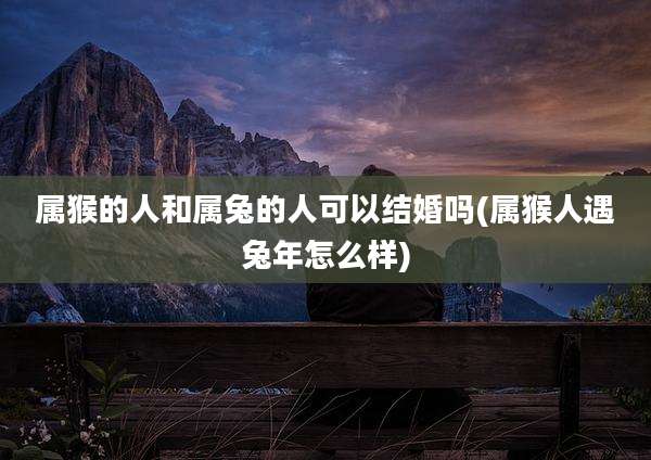 属猴的人和属兔的人可以结婚吗(属猴人遇兔年怎么样)