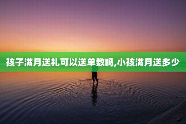 孩子满月送礼可以送单数吗,小孩满月送多少