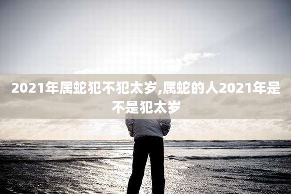 2021年属蛇犯不犯太岁,属蛇的人2021年是不是犯太岁