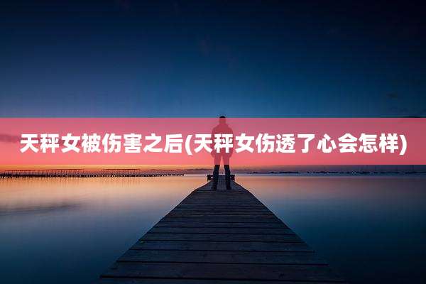 天秤女被伤害之后(天秤女伤透了心会怎样)