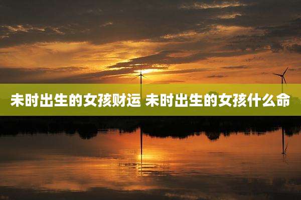 未时出生的女孩财运 未时出生的女孩什么命