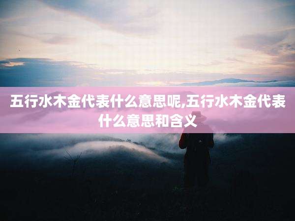 五行水木金代表什么意思呢,五行水木金代表什么意思和含义