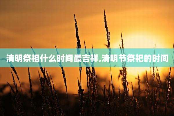 清明祭祖什么时间最吉祥,清明节祭祀的时间
