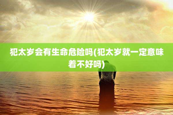 犯太岁会有生命危险吗(犯太岁就一定意味着不好吗)