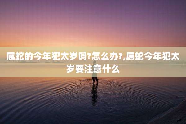 属蛇的今年犯太岁吗?怎么办?,属蛇今年犯太岁要注意什么