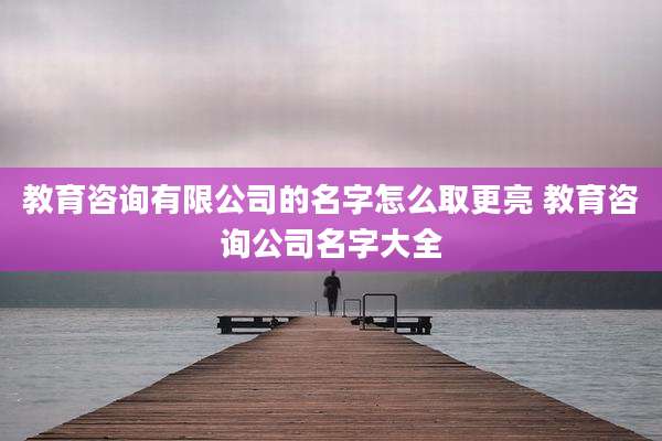 教育咨询有限公司的名字怎么取更亮 教育咨询公司名字大全