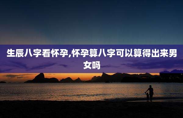 生辰八字看怀孕,怀孕算八字可以算得出来男女吗