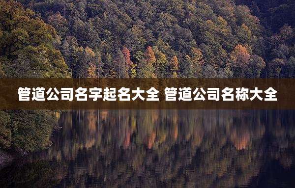 管道公司名字起名大全 管道公司名称大全