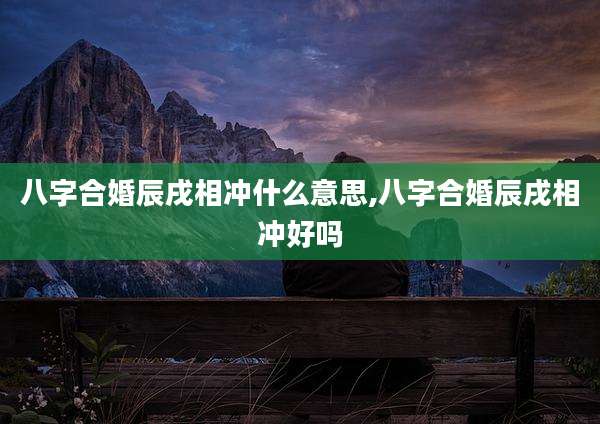 八字合婚辰戌相冲什么意思,八字合婚辰戌相冲好吗