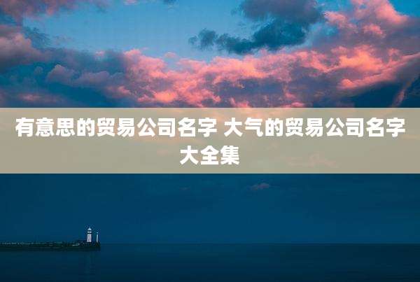 有意思的贸易公司名字 大气的贸易公司名字大全集