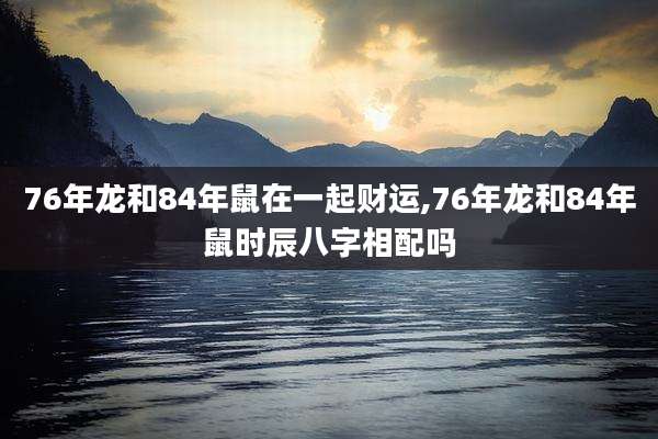 76年龙和84年鼠在一起财运,76年龙和84年鼠时辰八字相配吗