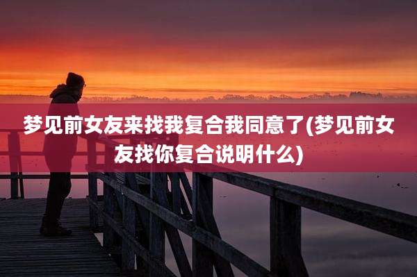 梦见前女友来找我复合我同意了(梦见前女友找你复合说明什么)