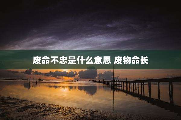 废命不忠是什么意思 废物命长