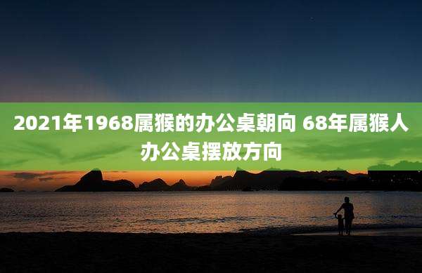 2021年1968属猴的办公桌朝向 68年属猴人办公桌摆放方向
