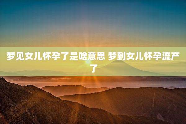 梦见女儿怀孕了是啥意思 梦到女儿怀孕流产了