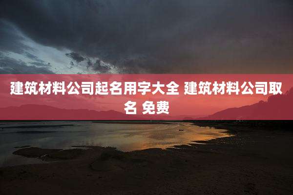 建筑材料公司起名用字大全 建筑材料公司取名 免费
