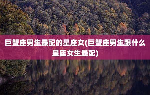 巨蟹座男生最配的星座女(巨蟹座男生跟什么星座女生最配)