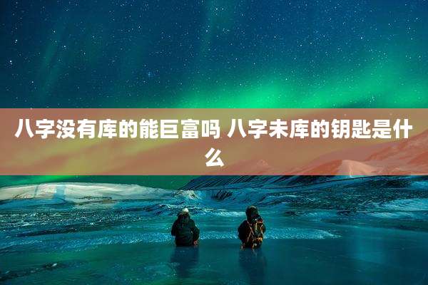 八字没有库的能巨富吗 八字未库的钥匙是什么