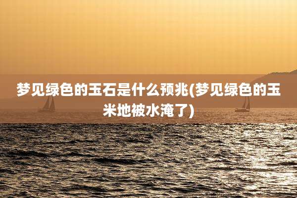 梦见绿色的玉石是什么预兆(梦见绿色的玉米地被水淹了)