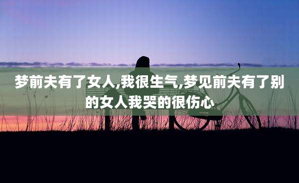 梦前夫有了女人,我很生气,梦见前夫有了别的女人我哭的很伤心