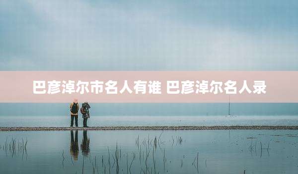 巴彦淖尔市名人有谁 巴彦淖尔名人录