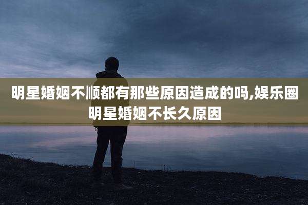 明星婚姻不顺都有那些原因造成的吗,娱乐圈明星婚姻不长久原因