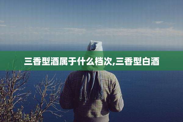 三香型酒属于什么档次,三香型白酒