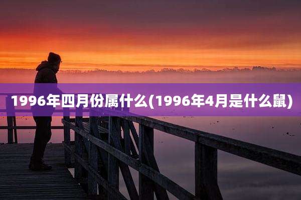 1996年四月份属什么(1996年4月是什么鼠)