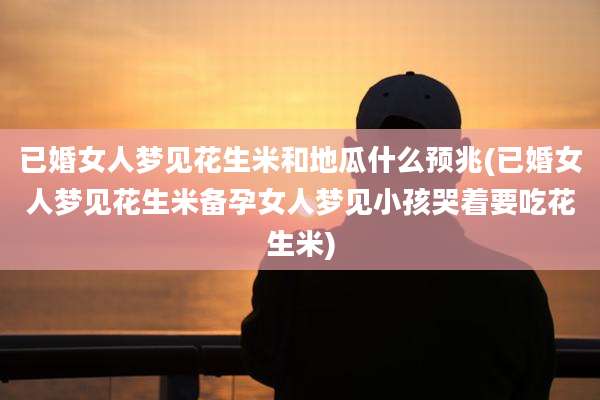 已婚女人梦见花生米和地瓜什么预兆(已婚女人梦见花生米备孕女人梦见小孩哭着要吃花生米)