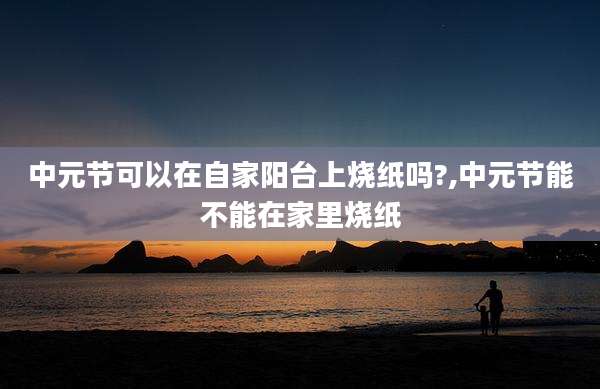 中元节可以在自家阳台上烧纸吗?,中元节能不能在家里烧纸