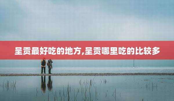 呈贡最好吃的地方,呈贡哪里吃的比较多