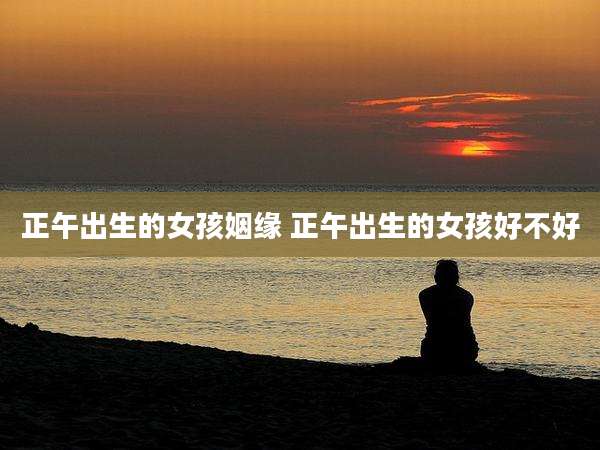 正午出生的女孩姻缘 正午出生的女孩好不好