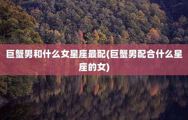 巨蟹男和什么女星座最配(巨蟹男配合什么星座的女)