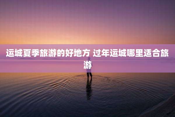 运城夏季旅游的好地方 过年运城哪里适合旅游