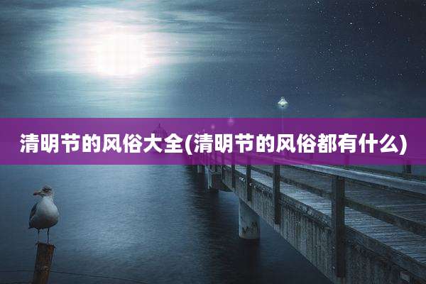 清明节的风俗大全(清明节的风俗都有什么)