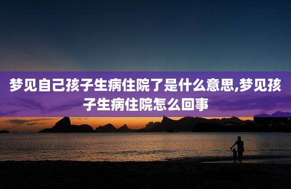 梦见自己孩子生病住院了是什么意思,梦见孩子生病住院怎么回事