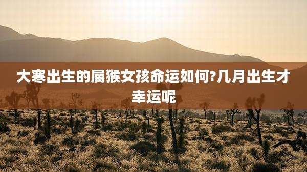 大寒出生的属猴女孩命运如何?几月出生才幸运呢
