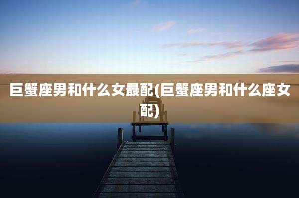 巨蟹座男和什么女最配(巨蟹座男和什么座女配)