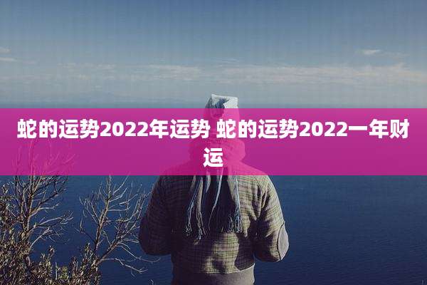 蛇的运势2022年运势 蛇的运势2022一年财运