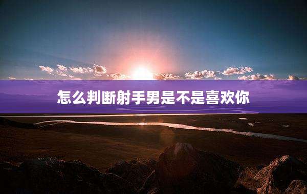 怎么判断射手男是不是喜欢你