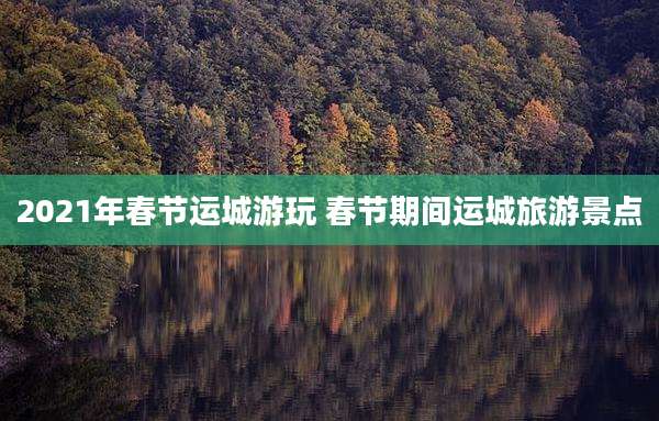 2021年春节运城游玩 春节期间运城旅游景点