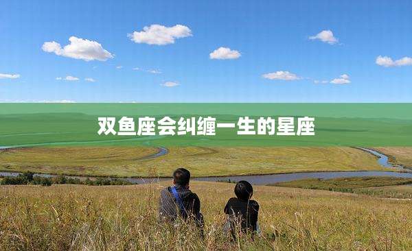 双鱼座会纠缠一生的星座