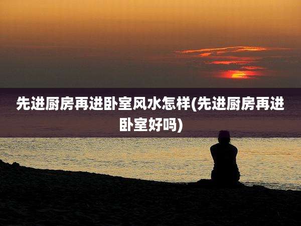 先进厨房再进卧室风水怎样(先进厨房再进卧室好吗)