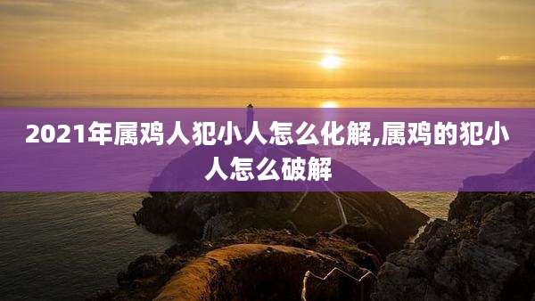 2021年属鸡人犯小人怎么化解,属鸡的犯小人怎么破解