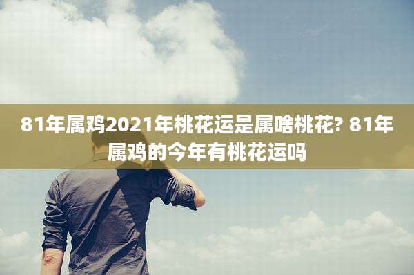 81年属鸡2021年桃花运是属啥桃花? 81年属鸡的今年有桃花运吗