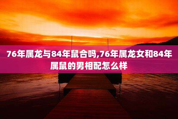 76年属龙与84年鼠合吗,76年属龙女和84年属鼠的男相配怎么样