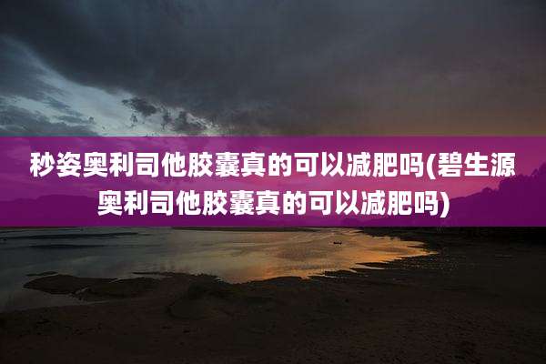 秒姿奥利司他胶囊真的可以减肥吗(碧生源奥利司他胶囊真的可以减肥吗)