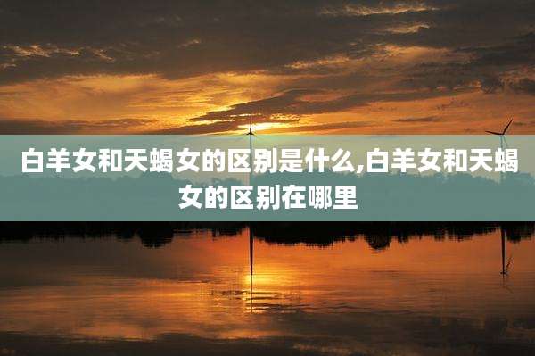白羊女和天蝎女的区别是什么,白羊女和天蝎女的区别在哪里