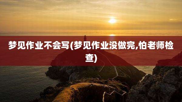 梦见作业不会写(梦见作业没做完,怕老师检查)